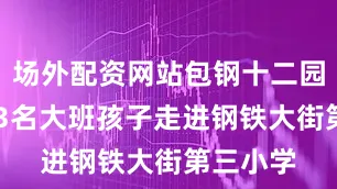 场外配资网站包钢十二园组织113名大班孩子走进钢铁大街第三小学