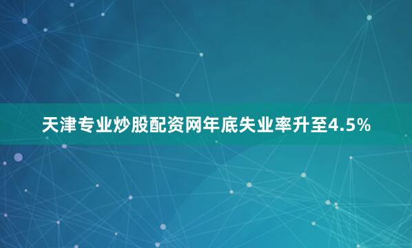 天津专业炒股配资网年底失业率升至4.5%