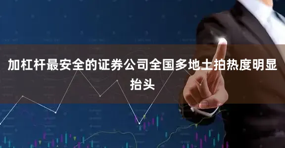 加杠杆最安全的证券公司全国多地土拍热度明显抬头