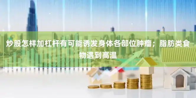 炒股怎样加杠杆有可能诱发身体各部位肿瘤；脂肪类食物遇到高温