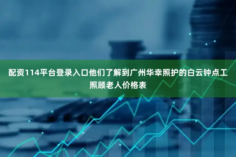 配资114平台登录入口他们了解到广州华幸照护的白云钟点工照顾老人价格表