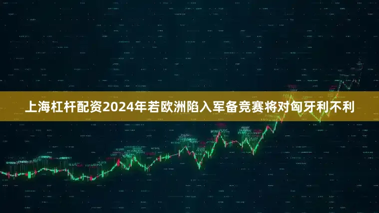上海杠杆配资2024年若欧洲陷入军备竞赛将对匈牙利不利